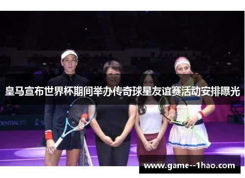 皇马宣布世界杯期间举办传奇球星友谊赛活动安排曝光