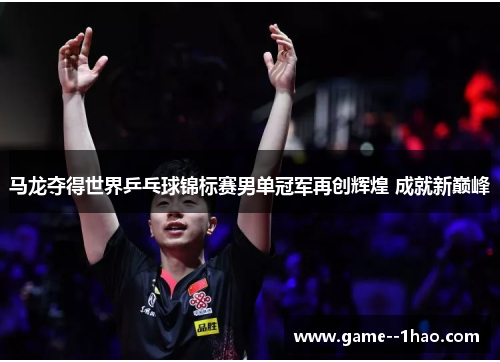 马龙夺得世界乒乓球锦标赛男单冠军再创辉煌 成就新巅峰 马龙夺得世界乒乓球锦标赛男单冠军再创辉煌 成就新巅峰