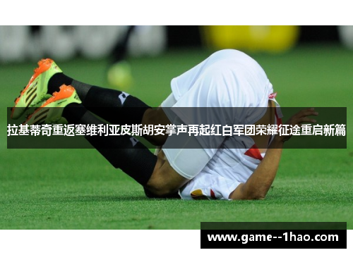 拉基蒂奇重返塞维利亚皮斯胡安掌声再起红白军团荣耀征途重启新篇