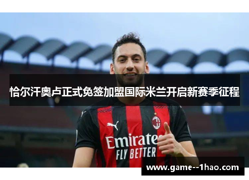 恰尔汗奥卢正式免签加盟国际米兰开启新赛季征程