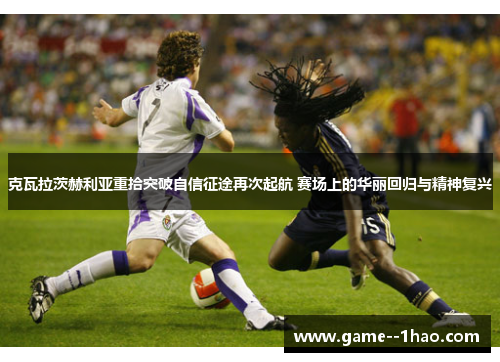 克瓦拉茨赫利亚重拾突破自信征途再次起航 赛场上的华丽回归与精神复兴